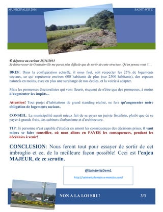 MUNICIPALES 2014

SAINT-WITZ

4. Réponse au curieux 25/11/2013
Se débarrasser de Goussainville me parait plus difficile que de sortir de cette structure. Qu'en pensez vous ?…

BREF: Dans la configuration actuelle, il nous faut, soit respecter les 25% de logements
sociaux, ce qui représente environ 600 habitants de plus (sur 2500 habitants), des espaces
naturels en moins, avec en plus une surcharge de nos écoles, et la voirie à adapter.
Mais les promesses électoralistes qui vont fleurir, risquent de n'être que des promesses, à moins
d'augmenter les impôts...
Attention! Tout projet d'habitations de grand standing réalisé, ne fera qu'augmenter notre
obligation de logements sociaux.
CONSEIL: La municipalité aurait mieux fait de se payer un juriste fiscaliste, plutôt que de se
payer à grands frais, des cabinets d'urbanisme et d'architecture.
TIP: Si personne n'est capable d'étudier en amont les conséquences des décisions prises, il vaut
mieux se faire conseiller, où nous allons en PAYER les consequences, pendant les
décénnies à venir!

CONCLUSION: Nous feront tout pour essayer de sortir de cet
imbroglio et ce, de la meilleure façon possible! Ceci est l'enjeu
MAJEUR, de ce scrutin.
@SaintwitzDem1	
  
	
  http://saintwitzdemain.e-­‐monsite.com/	
  

NON A LA LOI SRU!

3/3

 
