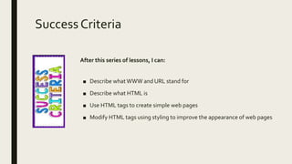 SuccessCriteria
After this series of lessons, I can:
■ Describe whatWWW and URL stand for
■ Describe what HTML is
■ Use HTML tags to create simple web pages
■ Modify HTML tags using styling to improve the appearance of web pages
 