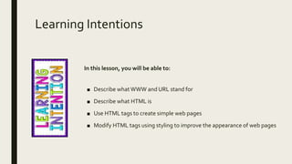 Learning Intentions
In this lesson, you will be able to:
■ Describe whatWWW and URL stand for
■ Describe what HTML is
■ Use HTML tags to create simple web pages
■ Modify HTML tags using styling to improve the appearance of web pages
 