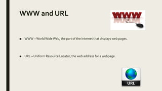WWW and URL
■ WWW –WorldWideWeb, the part of the Internet that displays web pages.
■ URL – Uniform Resource Locator, the web address for a webpage.
 