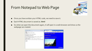From Notepad toWeb Page
■ Once you have written your HTML code, we need to save it.
■ Each HTML document is saved as .html
■ So when we open the document again, it will open in a web browser and show us the
webpage we created.
 