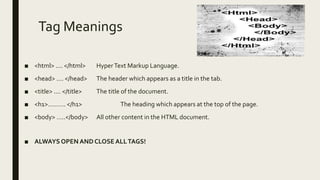 Tag Meanings
■ <html> .... </html> HyperText Markup Language.
■ <head> .... </head> The header which appears as a title in the tab.
■ <title> .... </title> The title of the document.
■ <h1>………. </h1> The heading which appears at the top of the page.
■ <body> …..</body> All other content in the HTML document.
■ ALWAYS OPEN ANDCLOSE ALLTAGS!
 