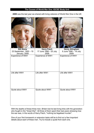The Causes of World War One: IGCSE Study Unit
2009 was the last year we shared with living veterans of World War One in the UK

Bill Stone
23 September, 1900 – 10
January, 2009
Experience of WW1

Harry Patch
17 June 1898 – 25 July
2009
Experience of WW1

Henry Allingham
6 June 1896 – 18 July
2009
Experience of WW1

Life after WW1

Life after WW1

Life after WW1

Quote about WW1

Quote about WW1

Quote about WW1

With the deaths of these three men, Britain lost its last living links with the generation
who fought in the "Great War". All three of them spent their last years stressing how
the war was, in the words of Harry Patch, "nothing but legalised murder".
One of your first homework or extension tasks will be to find out a few important
details about each of these men. Try to include a quote from each one.

 