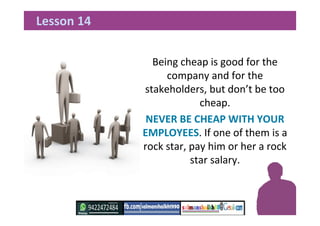 Being cheap is good for the
company and for the
stakeholders, but don’t be too
cheap.
NEVER BE CHEAP WITH YOUR
EMPLOYEES. If one of them is a
rock star, pay him or her a rock
star salary.
Lesson 14
 