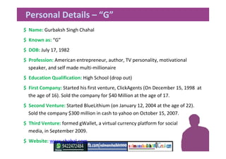 Personal Details – “G”
$ Name: Gurbaksh Singh Chahal
$ Known as: “G”
$ DOB: July 17, 1982
$ Profession: American entrepreneur, author, TV personality, motivational
speaker, and self made multi-millionaire
$ Education Qualification: High School (drop out)
$ First Company: Started his first venture, ClickAgents (On December 15, 1998 at
the age of 16). Sold the company for $40 Million at the age of 17.
$ Second Venture: Started BlueLithium (on January 12, 2004 at the age of 22).
Sold the company $300 million in cash to yahoo on October 15, 2007.
$ Third Venture: formed gWallet, a virtual currency platform for social
media, in September 2009.
$ Website: www.chahal.com
 