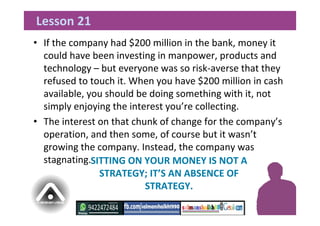 • If the company had $200 million in the bank, money it
could have been investing in manpower, products and
technology – but everyone was so risk-averse that they
refused to touch it. When you have $200 million in cash
available, you should be doing something with it, not
simply enjoying the interest you’re collecting.
• The interest on that chunk of change for the company’s
operation, and then some, of course but it wasn’t
growing the company. Instead, the company was
stagnating.
Lesson 21
SITTING ON YOUR MONEY IS NOT A
STRATEGY; IT’S AN ABSENCE OF
STRATEGY.
 