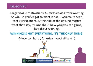 Forget noble motivations. Success comes from wanting
to win, so you’ve got to want it bad – you really need
that killer instinct. At the end of the day, no matter
what they say, it’s not about how you play the game,
but about winning.
WINNING IS NOT EVERYTHING. IT’S THE ONLY THING.
(Vince Lombardi, American football coach)
Lesson 23
 