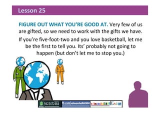 FIGURE OUT WHAT YOU’RE GOOD AT. Very few of us
are gifted, so we need to work with the gifts we have.
If you’re five-foot-two and you love basketball, let me
be the first to tell you. Its’ probably not going to
happen (but don’t let me to stop you.)
Lesson 25
 