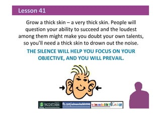 Grow a thick skin – a very thick skin. People will
question your ability to succeed and the loudest
among them might make you doubt your own talents,
so you’ll need a thick skin to drown out the noise.
THE SILENCE WILL HELP YOU FOCUS ON YOUR
OBJECTIVE, AND YOU WILL PREVAIL.
Lesson 41
 