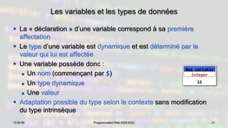 Les variables et les types de données
 La « déclaration » d’une variable correspond à sa première
affectation
 Le type d’une variable est dynamique et est déterminé par la
valeur qui lui est affectée
 Une variable possède donc :
 Un nom (commençant par $)
 Un type dynamique
 Une valeur
 Adaptation possible du type selon le contexte sans modification
du type intrinsèque
21
13:30:39 Programmation Web 2022-2023
12
$ma_variable
integer
 
