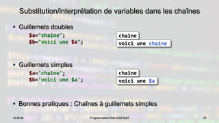 Substitution/interprétation de variables dans les chaînes
 Guillemets doubles
$a="chaîne";
$b="voici une $a";
 Guillemets simples
$a='chaîne';
$b='voici une $a';
 Bonnes pratiques : Chaînes à guillemets simples
27
13:30:39 Programmation Web 2022-2023
chaîne
voici une $a
chaîne
voici une chaîne
 