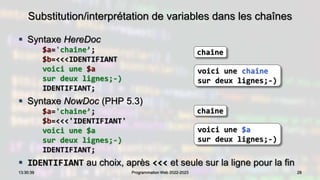 Substitution/interprétation de variables dans les chaînes
 Syntaxe HereDoc
$a='chaîne’;
$b=<<<IDENTIFIANT
voici une $a
sur deux lignes;-)
IDENTIFIANT;
 Syntaxe NowDoc (PHP 5.3)
$a='chaîne’;
$b=<<<'IDENTIFIANT'
voici une $a
sur deux lignes;-)
IDENTIFIANT;
 IDENTIFIANT au choix, après <<< et seule sur la ligne pour la fin
28
13:30:39 Programmation Web 2022-2023
chaîne
voici une chaîne
sur deux lignes;-)
chaîne
voici une $a
sur deux lignes;-)
 