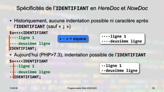 Spécificités de l’IDENTIFIANT en HereDoc et NowDoc
 Historiquement, aucune indentation possible ni caractère après
l’IDENTIFIANT (sauf « ; »)
$a=<<<IDENTIFIANT
····ligne 1
····deuxième ligne
IDENTIFIANT;
 Aujourd’hui (PHP>7.3), indentation possible de l’IDENTIFIANT
$a=<<<IDENTIFIANT
····ligne 1
····deuxième ligne
··IDENTIFIANT;
29
13:30:39 Programmation Web 2022-2023
····ligne 1
····deuxième ligne
··ligne 1
··deuxième ligne
« · » = espace
 