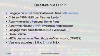 Qu’est-ce que PHP ?
 Langage de script. Principalement utilisé côté serveur
 Créé en 1994-1995 par Rasmus Lerdorf
 Acronyme initial : Personal Home Page
 Acronyme récursif : PHP: Hypertext Preprocessor
 Langage multi plate-forme (UNIX / Windows…)
 Open Source
 ≈80% des serveurs Web (https://w3techs.com, 03/2022)
 Versions actuelles : 8.0.x, 8.1.x et 8.2.x
3
13:30:39 Programmation Web 2022-2023
 