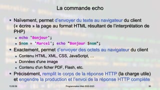 La commande echo
 Naïvement, permet d’envoyer du texte au navigateur du client
(« écrire » la page au format HTML résultant de l’interprétation de
PHP)
 echo 'Bonjour';
 $nom = 'Marcel'; echo "Bonjour $nom";
 Exactement, permet d’envoyer des octets au navigateur du client
 Contenu HTML, XML, CSS, JavaScript, …
 Données d'une image
 Contenu d'un ficher PDF, Flash, etc.
 Précisément, remplit le corps de la réponse HTTP (la charge utile)
et engendre la production et l’envoi de la réponse HTTP complète
30
13:30:39 Programmation Web 2022-2023
 