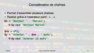 Concaténation de chaînes
 Permet d’assembler plusieurs chaînes
 Réalisé grâce à l’opérateur point : « . »
$x = 'Bonjour ' . 'Marcel';
 $x vaut 'Bonjour Marcel'
$nb = 6*2;
$y = 'Acheter ' . $nb . ' œufs';
 $y vaut 'Acheter 12 œufs'
33
13:30:39 Programmation Web 2022-2023
 