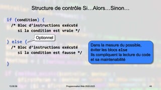 Structure de contrôle Si…Alors…Sinon…
if (condition) {
/* Bloc d’instructions exécuté
si la condition est vraie */
} else {
/* Bloc d’instructions exécuté
si la condition est fausse */
}
44
13:30:39 Programmation Web 2022-2023
Optionnel
Dans la mesure du possible,
éviter les blocs else
Ils compliquent la lecture du code
et sa maintenabilité
 