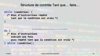 Structure de contrôle Tant que… faire…
while (condition) {
/* Bloc d’instructions répété
tant que la condition est vraie */
}
do {
/* Bloc d’instructions
exécuté une fois
puis répété tant que la condition est vraie */
} while (condition);
45
13:30:39 Programmation Web 2022-2023
 