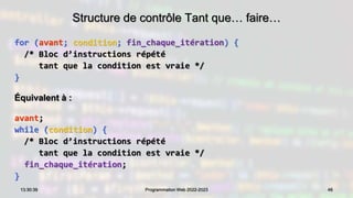 Structure de contrôle Tant que… faire…
for (avant; condition; fin_chaque_itération) {
/* Bloc d’instructions répété
tant que la condition est vraie */
}
Équivalent à :
avant;
while (condition) {
/* Bloc d’instructions répété
tant que la condition est vraie */
fin_chaque_itération;
}
46
13:30:39 Programmation Web 2022-2023
 