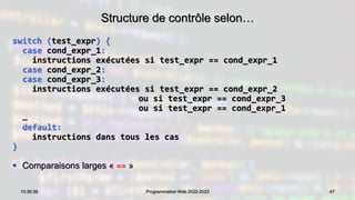 Structure de contrôle selon…
switch (test_expr) {
case cond_expr_1:
instructions exécutées si test_expr == cond_expr_1
case cond_expr_2:
case cond_expr_3:
instructions exécutées si test_expr == cond_expr_2
ou si test_expr == cond_expr_3
ou si test_expr == cond_expr_1
…
default:
instructions dans tous les cas
}
 Comparaisons larges « == »
47
13:30:39 Programmation Web 2022-2023
 