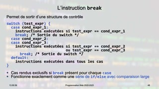 L’instruction break
Permet de sortir d’une structure de contrôle
switch (test_expr) {
case cond_expr_1:
instructions exécutées si test_expr == cond_expr_1
break; /* Sortie du switch */
case cond_expr_2:
case cond_expr_3:
instructions exécutées si test_expr == cond_expr_2
ou test_expr == cond_expr_3
break; /* Sortie du switch */
default:
instructions exécutées dans tous les cas
}
 Cas rendus exclusifs si break présent pour chaque case
 Fonctionne exactement comme une série de if/else avec comparaison large
48
13:30:39 Programmation Web 2022-2023
 