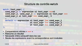 Structure de contrôle match
match (test_expr) {
cond_expr_1 => expression si test_expr ===v1
cond_expr_2, cond_expr_3 => expression si test_expr ===
cond_expr_2 si test_expr === cond_expr_ 3
…
default => expression si test_expr !== cond_expr_1
et test_expr !== cond_expr_2
et test_expr !== cond_expr_3
};
 Comparaisons strictes « === »
 Retourne un résultat
 Nécessité d’être exhaustif dans les cas
 Seules les expressions avant la correspondance sont évaluées
49
13:30:39 Programmation Web 2022-2023
 