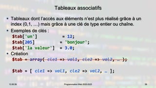 Tableaux associatifs
 Tableaux dont l’accès aux éléments n’est plus réalisé grâce à un
index (0,1, …) mais grâce à une clé de type entier ou chaîne.
 Exemples de clés :
$tab['un'] = 12;
$tab[205] = 'bonjour';
$tab['la valeur'] = 3.0;
 Création
$tab = array( cle1 => val1, cle2 => val2, … );
$tab = [ cle1 => val1, cle2 => val2, … ];
56
13:30:39 Programmation Web 2022-2023
 