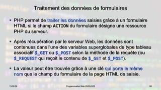 Traitement des données de formulaires
 PHP permet de traiter les données saisies grâce à un formulaire
HTML si le champ ACTION du formulaire désigne une ressource
PHP du serveur.
 Après récupération par le serveur Web, les données sont
contenues dans l'une des variables superglobales de type tableau
associatif $_GET ou $_POST selon la méthode de la requête (ou
$_REQUEST qui reçoit le contenu de $_GET et $_POST).
 La valeur peut être trouvée grâce à une clé qui porte le même
nom que le champ du formulaire de la page HTML de saisie.
60
13:30:39 Programmation Web 2022-2023
 