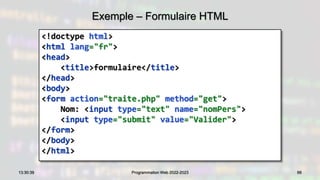 Exemple – Formulaire HTML
<!doctype html>
<html lang="fr">
<head>
<title>formulaire</title>
</head>
<body>
<form action="traite.php" method="get">
Nom: <input type="text" name="nomPers">
<input type="submit" value="Valider">
</form>
</body>
</html>
66
13:30:39 Programmation Web 2022-2023
 