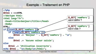Exemple – Traitement en PHP
<?php
$html = <<<HTML
<!doctype html>
<html lang="fr">
<head><title>bonjour</title></head>
<body>
HTML;
if (isset($_GET['nomPers']))
if (!empty($_GET['nomPers']))
$html .= 'Bonjour ' . $_GET['nomPers'] . "n";
else
$html .= 'Aucune valeur saisie';
else
$html .= 'Utilisation incorrecte';
echo $html . "n</body>n</html>";
67
13:30:39 Programmation Web 2022-2023
$_GET['nomPers']
est-il défini ?
$_GET['nomPers']
est-il vide ?
 