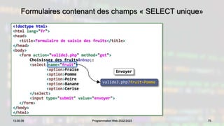 Formulaires contenant des champs « SELECT unique»
<!doctype html>
<html lang="fr">
<head>
<title>Formulaire de saisie des fruits</title>
</head>
<body>
<form action="valide3.php" method="get">
Choisissez des fruits&nbsp;:
<select name="fruit">
<option>Fraise
<option>Pomme
<option>Poire
<option>Banane
<option>Cerise
</select>
<input type="submit" value="envoyer">
</form>
</body>
</html>
70
13:30:39 Programmation Web 2022-2023
valide3.php?fruit=Pomme
Envoyer
 