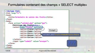 Formulaires contenant des champs « SELECT multiple»
<!doctype html>
<html lang="fr">
<head>
<title>Formulaire de saisie des fruits</title>
</head>
<body>
<form action="valide3.php" method="get">
Choisissez des fruits&nbsp;:
<select name="fruits" multiple>
<option>Fraise</option>
<option>Pomme</option>
<option>Poire</option>
<option>Banane</option>
<option>Cerise</option>
</select>
<input type="submit" value="envoyer">
</form>
</body>
</html>
71
13:30:39 Programmation Web 2022-2023
???
valide3.php?fruits=Pomme&fruits=Poire
Envoyer
 
