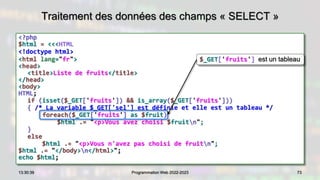 Traitement des données des champs « SELECT »
<?php
$html = <<<HTML
<!doctype html>
<html lang="fr">
<head>
<title>Liste de fruits</title>
</head>
<body>
HTML;
if (isset($_GET['fruits']) && is_array($_GET['fruits']))
{ /* La variable $_GET['sel'] est définie et elle est un tableau */
foreach($_GET['fruits'] as $fruit)
$html .= "<p>Vous avez choisi $fruitn";
}
else
$html .= "<p>Vous n'avez pas choisi de fruitn";
$html .= "</body>n</html>";
echo $html;
73
13:30:39 Programmation Web 2022-2023
$_GET['fruits'] est un tableau
 