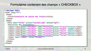 Formulaires contenant des champs « CHECKBOX »
<!doctype html>
<html lang="fr">
<head>
<title>Formulaire de saisie des fruits</title>
</head>
<body>
<form name="formu" action="valide3.php" method="get">
Choisissez des fruits&nbsp;:
<label><input type="checkbox" name="fruits[]" value="Fraise">Fraise</label>
<label><input type="checkbox" name="fruits[]" value="Pomme" >Pomme</label>
<label><input type="checkbox" name="fruits[]" value="Poire" >Poire</label>
<label><input type="checkbox" name="fruits[]" value="Banane">Banane</label>
<label><input type="checkbox" name="fruits[]" value="Cerise">Cerise</label>
<input type="submit" value="Envoyer">
</form>
</body>
</html>
76
13:30:39 Programmation Web 2022-2023
 