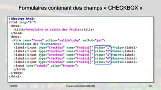 Formulaires contenant des champs « CHECKBOX »
<!doctype html>
<html lang="fr">
<head>
<title>Formulaire de saisie des fruits</title>
</head>
<body>
<form name="formu" action="valide3.php" method="get">
Choisissez des fruits&nbsp;:
<label><input type="checkbox" name="fruits[]" value="1">Fraise</label>
<label><input type="checkbox" name="fruits[]" value="2">Pomme</label>
<label><input type="checkbox" name="fruits[]" value="3">Poire</label>
<label><input type="checkbox" name="fruits[]" value="4">Banane</label>
<label><input type="checkbox" name="fruits[]" value="5">Cerise</label>
<input type="submit" value="Envoyer">
</form>
</body>
</html>
80
13:30:39 Programmation Web 2022-2023
 