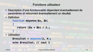 Fonctions utilisateur
 Description d’une fonctionnalité dépendant éventuellement de
paramètres et retournant éventuellement un résultat
 Définition
function moyenne($a, $b)
{
return ($a + $b) / 2.;
}
 Utilisation
$resultat = moyenne(2, 4);
echo $resultat; // vaut 3
84
13:30:39 Programmation Web 2022-2023
 