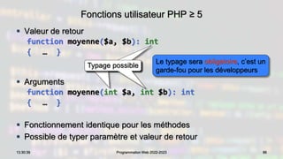 Fonctions utilisateur PHP ≥ 5
 Valeur de retour
function moyenne($a, $b): int
{ … }
 Arguments
function moyenne(int $a, int $b): int
{ … }
 Fonctionnement identique pour les méthodes
 Possible de typer paramètre et valeur de retour
86
13:30:39 Programmation Web 2022-2023
Typage possible
Typage possible
Typage possible
Le typage sera obligatoire, c’est un
garde-fou pour les développeurs
 