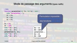 Mode de passage des arguments (types natifs)
<?php
function permutation(int $x, int $y): void {
echo "permutation...";
$t = $x;
$x = $y;
$y = $t;
}
$a = 12;
$b = 210;
echo "$a = $a";
echo "$b = $b";
permutation($a, $b);
echo "$a = $a";
echo "$b = $b";
88
13:30:39 Programmation Web 2022-2023
$a = 12
$b = 210
permutation...
$a = 12
$b = 210
Permutation impossible :
Passage des arguments
des fonctions par valeur
 