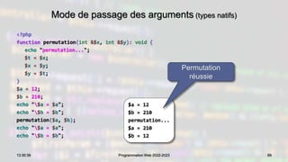 Mode de passage des arguments (types natifs)
<?php
function permutation(int &$x, int &$y): void {
echo "permutation...";
$t = $x;
$x = $y;
$y = $t;
}
$a = 12;
$b = 210;
echo "$a = $a";
echo "$b = $b";
permutation($a, $b);
echo "$a = $a";
echo "$b = $b";
89
13:30:39 Programmation Web 2022-2023
$a = 12
$b = 210
permutation...
$a = 210
$b = 12
Permutation
réussie
 