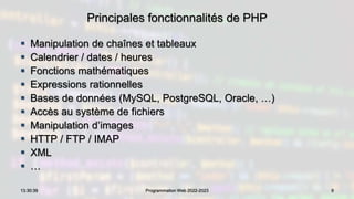 Principales fonctionnalités de PHP
 Manipulation de chaînes et tableaux
 Calendrier / dates / heures
 Fonctions mathématiques
 Expressions rationnelles
 Bases de données (MySQL, PostgreSQL, Oracle, …)
 Accès au système de fichiers
 Manipulation d’images
 HTTP / FTP / IMAP
 XML
 …
9
13:30:39 Programmation Web 2022-2023
 