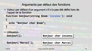 Arguments par défaut des fonctions
 Valeur par défaut d’un argument s’il n’a pas été défini lors de
l’appel de la fonction
function bonjour(string $nom='inconnu'): void
{
echo "Bonjour cher $nom";
}
 Utilisation
bonjour();
bonjour('Marcel');
90
13:30:39 Programmation Web 2022-2023
Bonjour cher inconnu
Bonjour cher Marcel
 