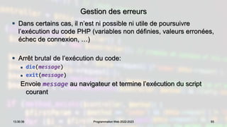 Gestion des erreurs
 Dans certains cas, il n’est ni possible ni utile de poursuivre
l’exécution du code PHP (variables non définies, valeurs erronées,
échec de connexion, …)
 Arrêt brutal de l’exécution du code:
 die(message)
 exit(message)
Envoie message au navigateur et termine l’exécution du script
courant
93
13:30:39 Programmation Web 2022-2023
 