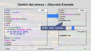 94
13:30:39 Programmation Web 2022-2023
Gestion des erreurs – (Mauvais) Exemple
<?php
$html = <<<HTML
<html>
<head>
<title>die-exit</title>
</head>
<body>
HTML;
if (!isset($val)) {
die($html."problème val");
/* Au delà de ce point,
fin du script */
}
$html .= <<<HTML
Choix: $val
</body>
</html>
<html>
<head>
<title>die-exit</title>
</head>
<body>
problème val
PHP HTML
Navigateur
problème val
HTML non valide…
 