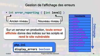 Gestion de l'affichage des erreurs
 int error_reporting ( [int level] )
95
13:30:39 Programmation Web 2022-2023
php.ini
Constante
E_ERROR
E_WARNING
E_PARSE
E_NOTICE
E_CORE_ERROR
E_CORE_WARNING
E_COMPILE_ERROR
E_COMPILE_WARNING
E_USER_ERROR
E_USER_WARNING
E_USER_NOTICE
E_ALL
E_STRICT
Ancien niveau
Sur un serveur en production, toute erreur
affichée donne des indices sur les scripts et
rend le site vulnérable
display_errors boolean
Débogage
Nouveau niveau
 