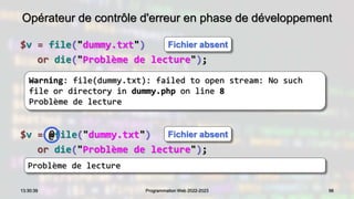 Opérateur de contrôle d'erreur en phase de développement
$v = file("dummy.txt")
or die("Problème de lecture");
96
13:30:39 Programmation Web 2022-2023
Warning: file(dummy.txt): failed to open stream: No such
file or directory in dummy.php on line 8
Problème de lecture
Problème de lecture
$v = @file("dummy.txt")
or die("Problème de lecture");
Fichier absent
Fichier absent
 
