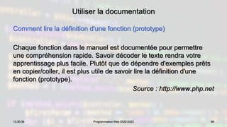 Utiliser la documentation
Comment lire la définition d'une fonction (prototype)
Chaque fonction dans le manuel est documentée pour permettre
une compréhension rapide. Savoir décoder le texte rendra votre
apprentissage plus facile. Plutôt que de dépendre d'exemples prêts
en copier/coller, il est plus utile de savoir lire la définition d'une
fonction (prototype).
Source : http://www.php.net
98
13:30:39 Programmation Web 2022-2023
 