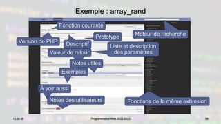 Exemple : array_rand
99
13:30:39 Programmation Web 2022-2023
Moteur de recherche
Fonctions de la même extension
Fonction courante
Descriptif
Prototype
Liste et description
des paramètres
Valeur de retour
Version de PHP
Notes utiles
À voir aussi
Exemples
Notes des utilisateurs
 