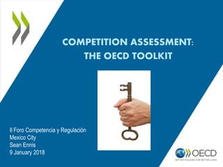COMPETITION ASSESSMENT:
THE OECD TOOLKIT
Il Foro Competencia y Regulación
Mexico City
Sean Ennis
9 January 2018
 