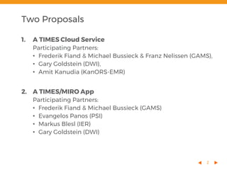 2
1. A TIMES Cloud Service
Participating Partners:
• Frederik Fiand & Michael Bussieck & Franz Nelissen (GAMS),
• Gary Goldstein (DWI),
• Amit Kanudia (KanORS-EMR)
2. A TIMES/MIRO App
Participating Partners:
• Frederik Fiand & Michael Bussieck (GAMS)
• Evangelos Panos (PSI)
• Markus Blesl (IER)
• Gary Goldstein (DWI)
Two Proposals
 