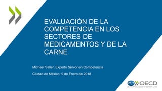 EVALUACIÓN DE LA
COMPETENCIA EN LOS
SECTORES DE
MEDICAMENTOS Y DE LA
CARNE
Michael Saller, Experto Senior en Competencia
Ciudad de México, 9 de Enero de 2018
 
